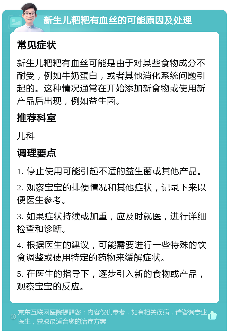 新生儿粑粑有血丝的可能原因及处理 常见症状 新生儿粑粑有血丝可能是由于对某些食物成分不耐受，例如牛奶蛋白，或者其他消化系统问题引起的。这种情况通常在开始添加新食物或使用新产品后出现，例如益生菌。 推荐科室 儿科 调理要点 1. 停止使用可能引起不适的益生菌或其他产品。 2. 观察宝宝的排便情况和其他症状，记录下来以便医生参考。 3. 如果症状持续或加重，应及时就医，进行详细检查和诊断。 4. 根据医生的建议，可能需要进行一些特殊的饮食调整或使用特定的药物来缓解症状。 5. 在医生的指导下，逐步引入新的食物或产品，观察宝宝的反应。