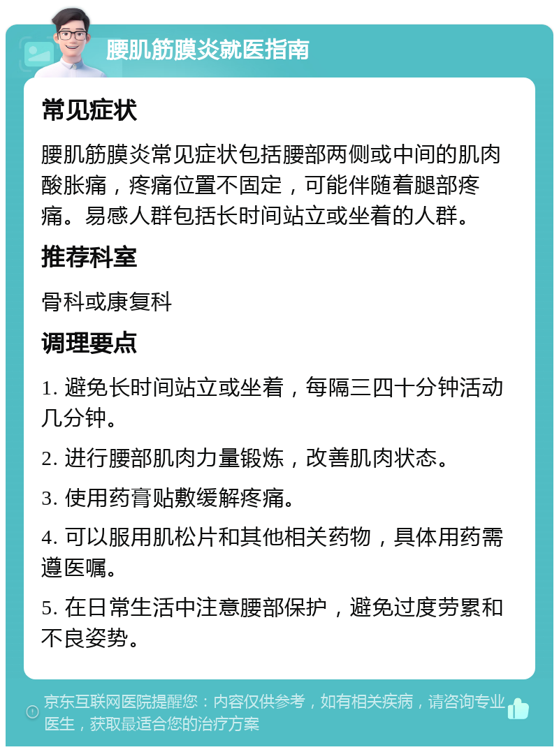 腰肌筋膜炎就医指南 常见症状 腰肌筋膜炎常见症状包括腰部两侧或中间的肌肉酸胀痛，疼痛位置不固定，可能伴随着腿部疼痛。易感人群包括长时间站立或坐着的人群。 推荐科室 骨科或康复科 调理要点 1. 避免长时间站立或坐着，每隔三四十分钟活动几分钟。 2. 进行腰部肌肉力量锻炼，改善肌肉状态。 3. 使用药膏贴敷缓解疼痛。 4. 可以服用肌松片和其他相关药物，具体用药需遵医嘱。 5. 在日常生活中注意腰部保护，避免过度劳累和不良姿势。