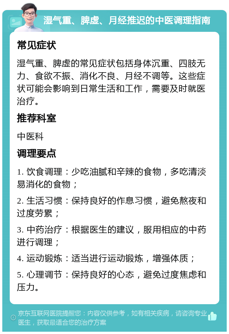 湿气重、脾虚、月经推迟的中医调理指南 常见症状 湿气重、脾虚的常见症状包括身体沉重、四肢无力、食欲不振、消化不良、月经不调等。这些症状可能会影响到日常生活和工作，需要及时就医治疗。 推荐科室 中医科 调理要点 1. 饮食调理：少吃油腻和辛辣的食物，多吃清淡易消化的食物； 2. 生活习惯：保持良好的作息习惯，避免熬夜和过度劳累； 3. 中药治疗：根据医生的建议，服用相应的中药进行调理； 4. 运动锻炼：适当进行运动锻炼，增强体质； 5. 心理调节：保持良好的心态，避免过度焦虑和压力。