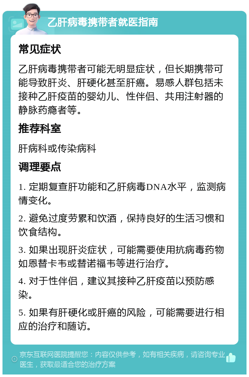 乙肝病毒携带者就医指南 常见症状 乙肝病毒携带者可能无明显症状，但长期携带可能导致肝炎、肝硬化甚至肝癌。易感人群包括未接种乙肝疫苗的婴幼儿、性伴侣、共用注射器的静脉药瘾者等。 推荐科室 肝病科或传染病科 调理要点 1. 定期复查肝功能和乙肝病毒DNA水平，监测病情变化。 2. 避免过度劳累和饮酒，保持良好的生活习惯和饮食结构。 3. 如果出现肝炎症状，可能需要使用抗病毒药物如恩替卡韦或替诺福韦等进行治疗。 4. 对于性伴侣，建议其接种乙肝疫苗以预防感染。 5. 如果有肝硬化或肝癌的风险，可能需要进行相应的治疗和随访。