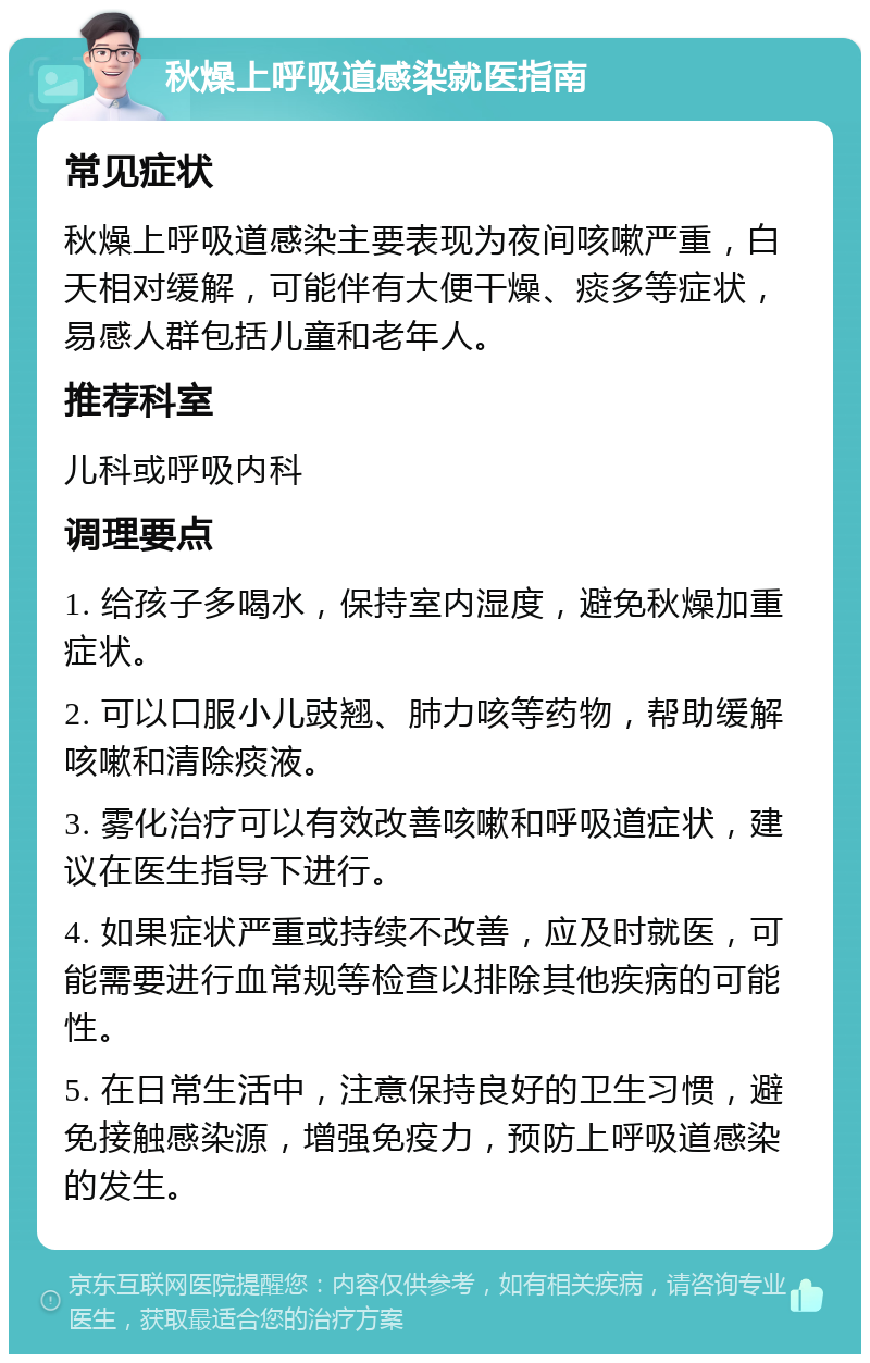 秋燥上呼吸道感染就医指南 常见症状 秋燥上呼吸道感染主要表现为夜间咳嗽严重，白天相对缓解，可能伴有大便干燥、痰多等症状，易感人群包括儿童和老年人。 推荐科室 儿科或呼吸内科 调理要点 1. 给孩子多喝水，保持室内湿度，避免秋燥加重症状。 2. 可以口服小儿豉翘、肺力咳等药物，帮助缓解咳嗽和清除痰液。 3. 雾化治疗可以有效改善咳嗽和呼吸道症状，建议在医生指导下进行。 4. 如果症状严重或持续不改善，应及时就医，可能需要进行血常规等检查以排除其他疾病的可能性。 5. 在日常生活中，注意保持良好的卫生习惯，避免接触感染源，增强免疫力，预防上呼吸道感染的发生。