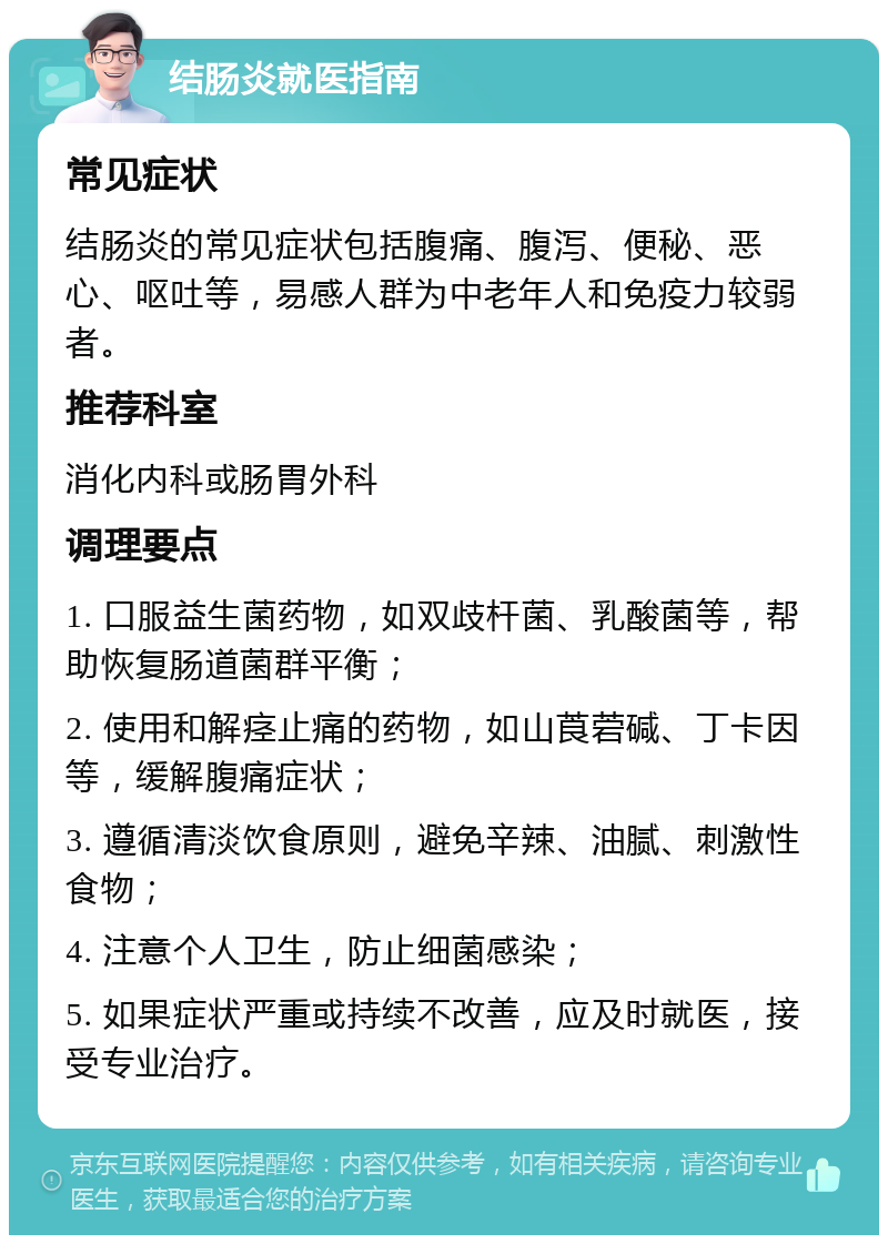 结肠炎就医指南 常见症状 结肠炎的常见症状包括腹痛、腹泻、便秘、恶心、呕吐等，易感人群为中老年人和免疫力较弱者。 推荐科室 消化内科或肠胃外科 调理要点 1. 口服益生菌药物，如双歧杆菌、乳酸菌等，帮助恢复肠道菌群平衡； 2. 使用和解痉止痛的药物，如山莨菪碱、丁卡因等，缓解腹痛症状； 3. 遵循清淡饮食原则，避免辛辣、油腻、刺激性食物； 4. 注意个人卫生，防止细菌感染； 5. 如果症状严重或持续不改善，应及时就医，接受专业治疗。