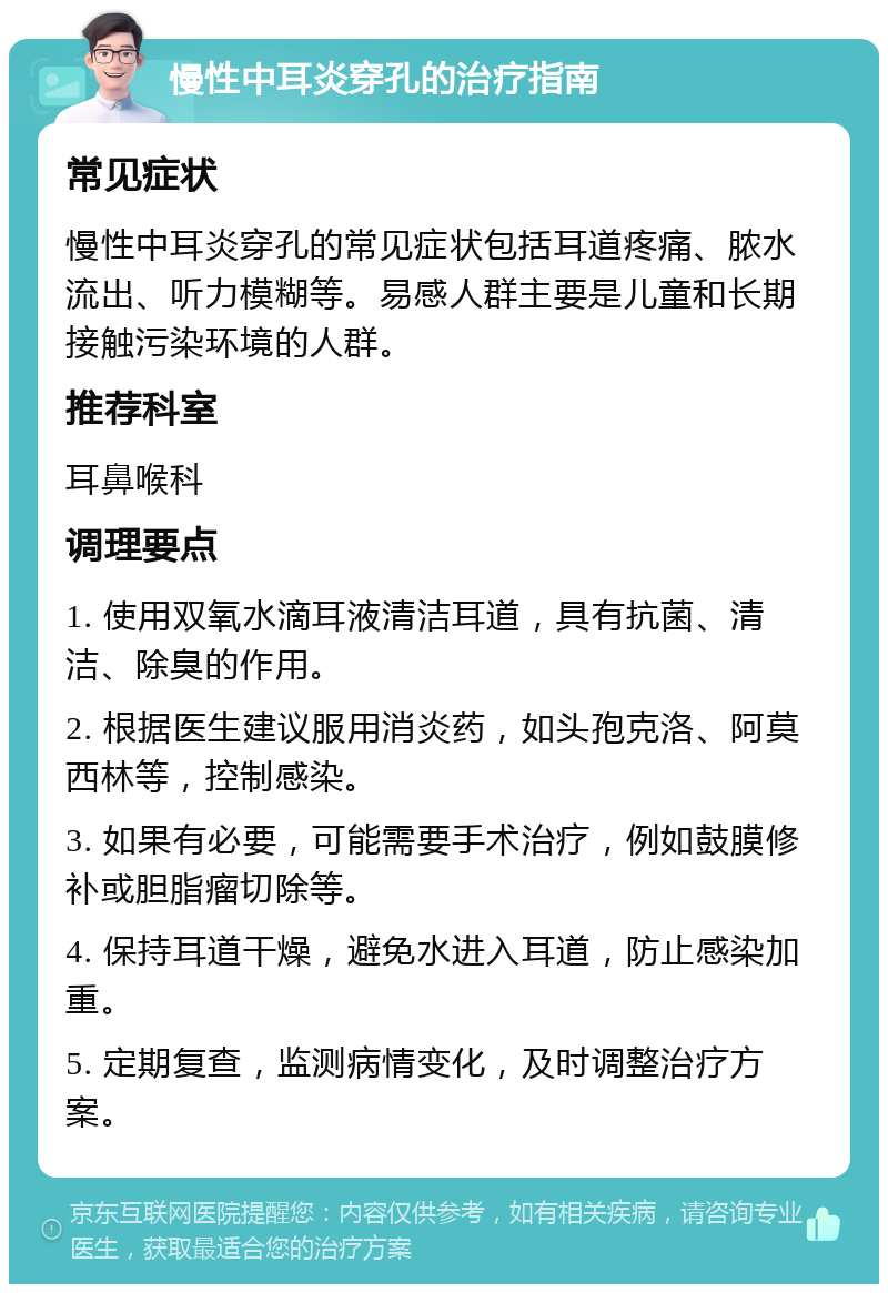 慢性中耳炎穿孔的治疗指南 常见症状 慢性中耳炎穿孔的常见症状包括耳道疼痛、脓水流出、听力模糊等。易感人群主要是儿童和长期接触污染环境的人群。 推荐科室 耳鼻喉科 调理要点 1. 使用双氧水滴耳液清洁耳道，具有抗菌、清洁、除臭的作用。 2. 根据医生建议服用消炎药，如头孢克洛、阿莫西林等，控制感染。 3. 如果有必要，可能需要手术治疗，例如鼓膜修补或胆脂瘤切除等。 4. 保持耳道干燥，避免水进入耳道，防止感染加重。 5. 定期复查，监测病情变化，及时调整治疗方案。