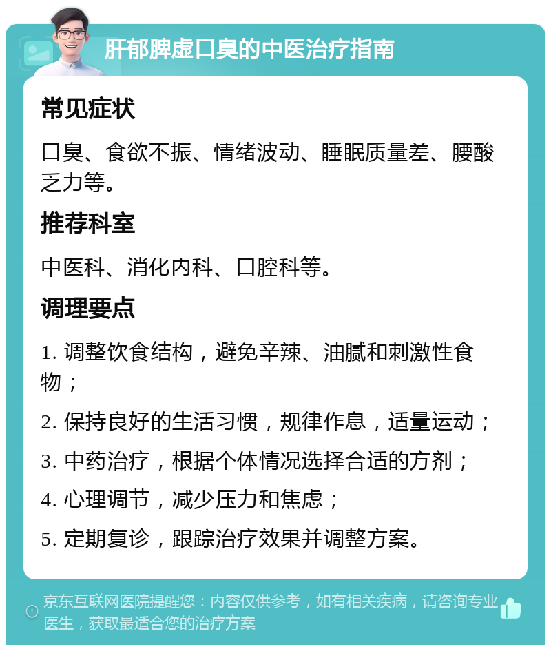 肝郁脾虚口臭的中医治疗指南 常见症状 口臭、食欲不振、情绪波动、睡眠质量差、腰酸乏力等。 推荐科室 中医科、消化内科、口腔科等。 调理要点 1. 调整饮食结构，避免辛辣、油腻和刺激性食物； 2. 保持良好的生活习惯，规律作息，适量运动； 3. 中药治疗，根据个体情况选择合适的方剂； 4. 心理调节，减少压力和焦虑； 5. 定期复诊，跟踪治疗效果并调整方案。