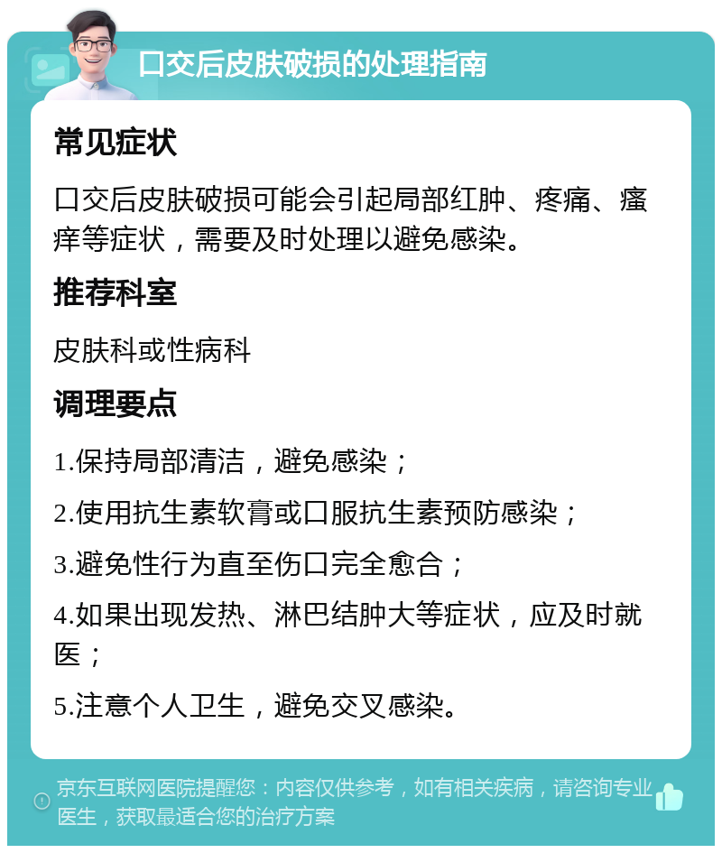 口交后皮肤破损的处理指南 常见症状 口交后皮肤破损可能会引起局部红肿、疼痛、瘙痒等症状，需要及时处理以避免感染。 推荐科室 皮肤科或性病科 调理要点 1.保持局部清洁，避免感染； 2.使用抗生素软膏或口服抗生素预防感染； 3.避免性行为直至伤口完全愈合； 4.如果出现发热、淋巴结肿大等症状，应及时就医； 5.注意个人卫生，避免交叉感染。