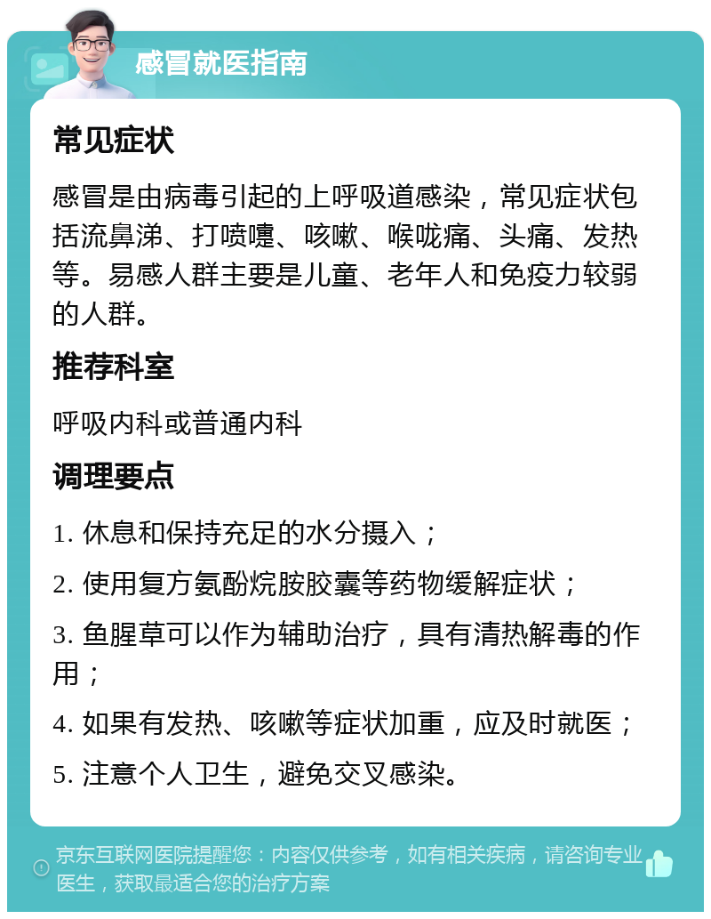 感冒就医指南 常见症状 感冒是由病毒引起的上呼吸道感染，常见症状包括流鼻涕、打喷嚏、咳嗽、喉咙痛、头痛、发热等。易感人群主要是儿童、老年人和免疫力较弱的人群。 推荐科室 呼吸内科或普通内科 调理要点 1. 休息和保持充足的水分摄入； 2. 使用复方氨酚烷胺胶囊等药物缓解症状； 3. 鱼腥草可以作为辅助治疗，具有清热解毒的作用； 4. 如果有发热、咳嗽等症状加重，应及时就医； 5. 注意个人卫生，避免交叉感染。