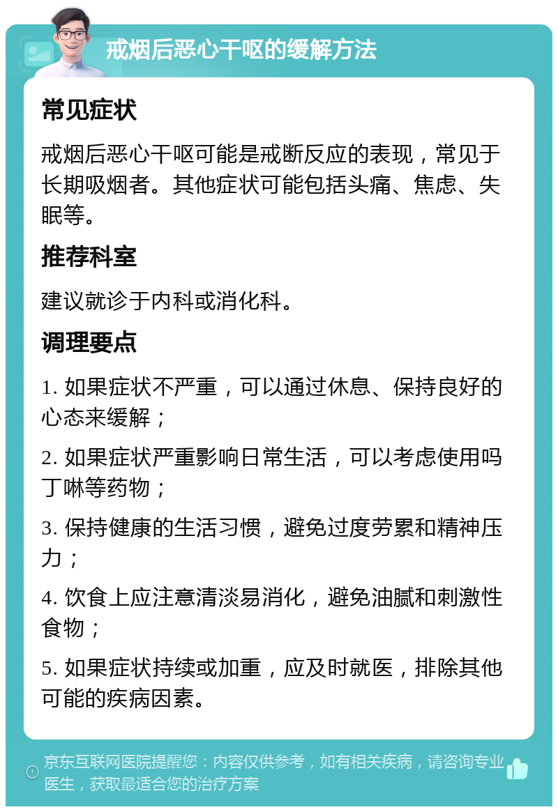 戒烟后恶心干呕的缓解方法 常见症状 戒烟后恶心干呕可能是戒断反应的表现，常见于长期吸烟者。其他症状可能包括头痛、焦虑、失眠等。 推荐科室 建议就诊于内科或消化科。 调理要点 1. 如果症状不严重，可以通过休息、保持良好的心态来缓解； 2. 如果症状严重影响日常生活，可以考虑使用吗丁啉等药物； 3. 保持健康的生活习惯，避免过度劳累和精神压力； 4. 饮食上应注意清淡易消化，避免油腻和刺激性食物； 5. 如果症状持续或加重，应及时就医，排除其他可能的疾病因素。