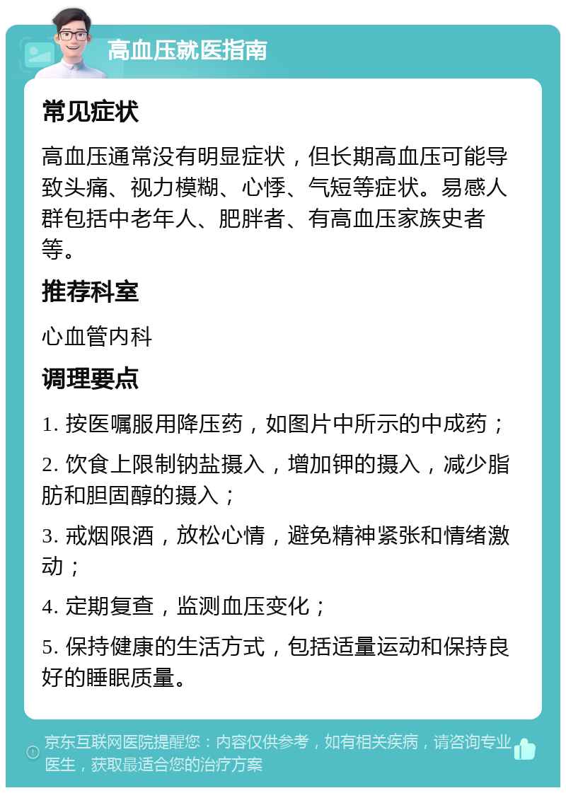 高血压就医指南 常见症状 高血压通常没有明显症状，但长期高血压可能导致头痛、视力模糊、心悸、气短等症状。易感人群包括中老年人、肥胖者、有高血压家族史者等。 推荐科室 心血管内科 调理要点 1. 按医嘱服用降压药，如图片中所示的中成药； 2. 饮食上限制钠盐摄入，增加钾的摄入，减少脂肪和胆固醇的摄入； 3. 戒烟限酒，放松心情，避免精神紧张和情绪激动； 4. 定期复查，监测血压变化； 5. 保持健康的生活方式，包括适量运动和保持良好的睡眠质量。