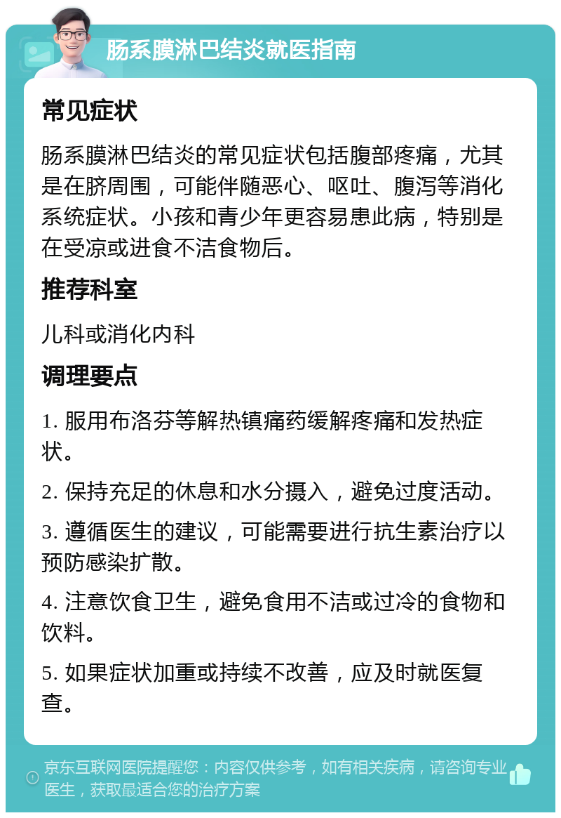 肠系膜淋巴结炎就医指南 常见症状 肠系膜淋巴结炎的常见症状包括腹部疼痛，尤其是在脐周围，可能伴随恶心、呕吐、腹泻等消化系统症状。小孩和青少年更容易患此病，特别是在受凉或进食不洁食物后。 推荐科室 儿科或消化内科 调理要点 1. 服用布洛芬等解热镇痛药缓解疼痛和发热症状。 2. 保持充足的休息和水分摄入，避免过度活动。 3. 遵循医生的建议，可能需要进行抗生素治疗以预防感染扩散。 4. 注意饮食卫生，避免食用不洁或过冷的食物和饮料。 5. 如果症状加重或持续不改善，应及时就医复查。