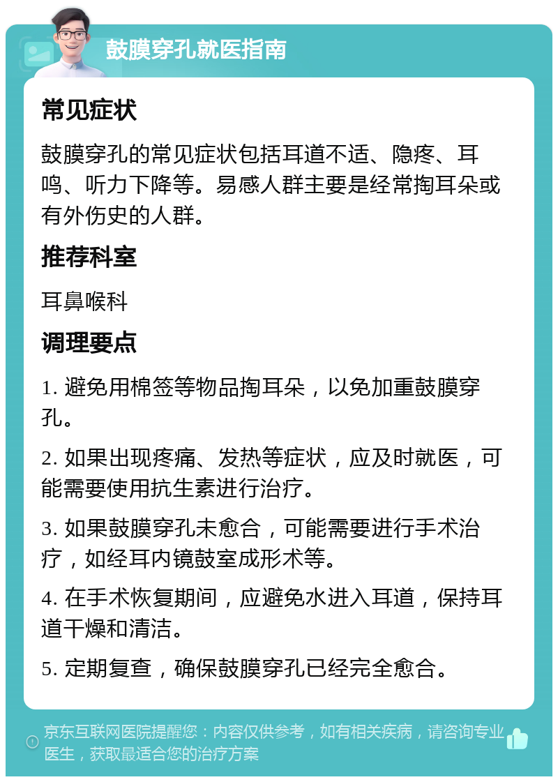 鼓膜穿孔就医指南 常见症状 鼓膜穿孔的常见症状包括耳道不适、隐疼、耳鸣、听力下降等。易感人群主要是经常掏耳朵或有外伤史的人群。 推荐科室 耳鼻喉科 调理要点 1. 避免用棉签等物品掏耳朵，以免加重鼓膜穿孔。 2. 如果出现疼痛、发热等症状，应及时就医，可能需要使用抗生素进行治疗。 3. 如果鼓膜穿孔未愈合，可能需要进行手术治疗，如经耳内镜鼓室成形术等。 4. 在手术恢复期间，应避免水进入耳道，保持耳道干燥和清洁。 5. 定期复查，确保鼓膜穿孔已经完全愈合。