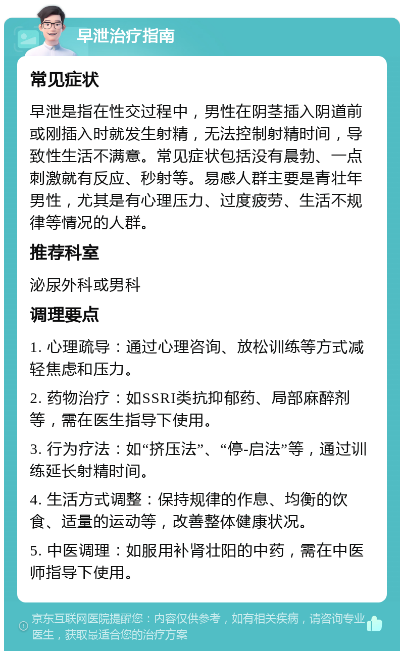 早泄治疗指南 常见症状 早泄是指在性交过程中，男性在阴茎插入阴道前或刚插入时就发生射精，无法控制射精时间，导致性生活不满意。常见症状包括没有晨勃、一点刺激就有反应、秒射等。易感人群主要是青壮年男性，尤其是有心理压力、过度疲劳、生活不规律等情况的人群。 推荐科室 泌尿外科或男科 调理要点 1. 心理疏导：通过心理咨询、放松训练等方式减轻焦虑和压力。 2. 药物治疗：如SSRI类抗抑郁药、局部麻醉剂等，需在医生指导下使用。 3. 行为疗法：如“挤压法”、“停-启法”等，通过训练延长射精时间。 4. 生活方式调整：保持规律的作息、均衡的饮食、适量的运动等，改善整体健康状况。 5. 中医调理：如服用补肾壮阳的中药，需在中医师指导下使用。