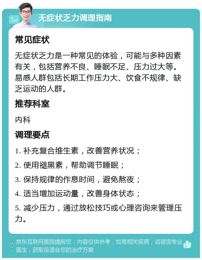 无症状乏力调理指南 常见症状 无症状乏力是一种常见的体验，可能与多种因素有关，包括营养不良、睡眠不足、压力过大等。易感人群包括长期工作压力大、饮食不规律、缺乏运动的人群。 推荐科室 内科 调理要点 1. 补充复合维生素，改善营养状况； 2. 使用褪黑素，帮助调节睡眠； 3. 保持规律的作息时间，避免熬夜； 4. 适当增加运动量，改善身体状态； 5. 减少压力，通过放松技巧或心理咨询来管理压力。