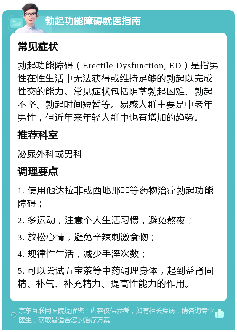 勃起功能障碍就医指南 常见症状 勃起功能障碍（Erectile Dysfunction, ED）是指男性在性生活中无法获得或维持足够的勃起以完成性交的能力。常见症状包括阴茎勃起困难、勃起不坚、勃起时间短暂等。易感人群主要是中老年男性，但近年来年轻人群中也有增加的趋势。 推荐科室 泌尿外科或男科 调理要点 1. 使用他达拉非或西地那非等药物治疗勃起功能障碍； 2. 多运动，注意个人生活习惯，避免熬夜； 3. 放松心情，避免辛辣刺激食物； 4. 规律性生活，减少手淫次数； 5. 可以尝试五宝茶等中药调理身体，起到益肾固精、补气、补充精力、提高性能力的作用。