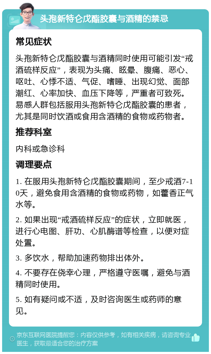 头孢新特仑戊酯胶囊与酒精的禁忌 常见症状 头孢新特仑戊酯胶囊与酒精同时使用可能引发“戒酒硫样反应”，表现为头痛、眩晕、腹痛、恶心、呕吐、心悸不适、气促、嗜睡、出现幻觉、面部潮红、心率加快、血压下降等，严重者可致死。易感人群包括服用头孢新特仑戊酯胶囊的患者，尤其是同时饮酒或食用含酒精的食物或药物者。 推荐科室 内科或急诊科 调理要点 1. 在服用头孢新特仑戊酯胶囊期间，至少戒酒7-10天，避免食用含酒精的食物或药物，如藿香正气水等。 2. 如果出现“戒酒硫样反应”的症状，立即就医，进行心电图、肝功、心肌酶谱等检查，以便对症处置。 3. 多饮水，帮助加速药物排出体外。 4. 不要存在侥幸心理，严格遵守医嘱，避免与酒精同时使用。 5. 如有疑问或不适，及时咨询医生或药师的意见。