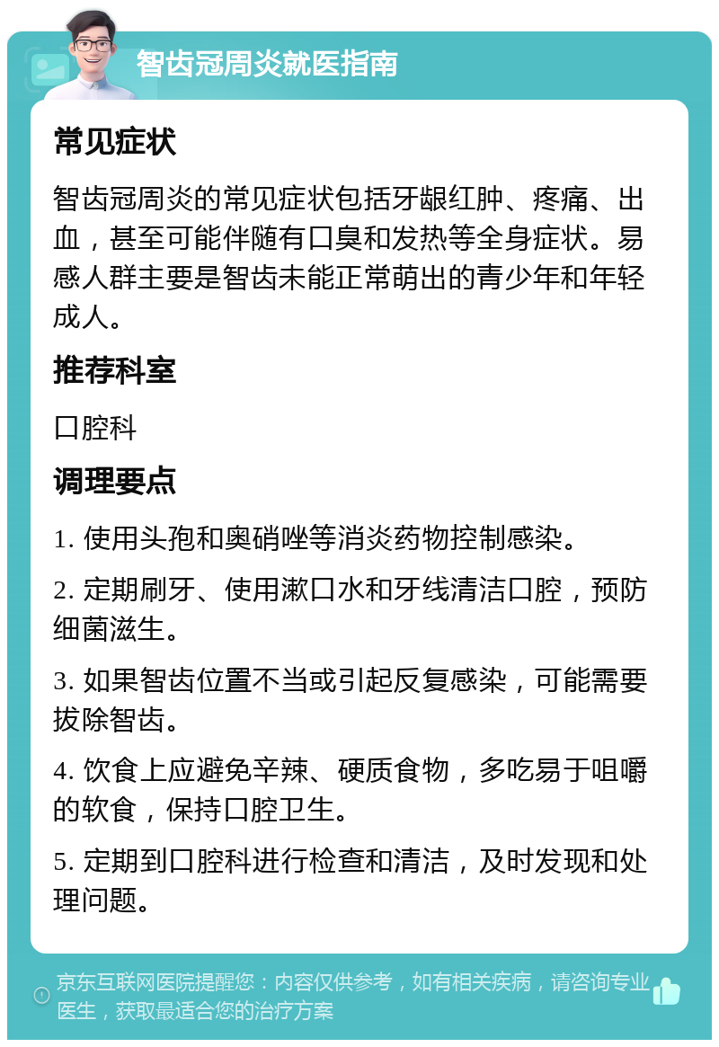 智齿冠周炎就医指南 常见症状 智齿冠周炎的常见症状包括牙龈红肿、疼痛、出血，甚至可能伴随有口臭和发热等全身症状。易感人群主要是智齿未能正常萌出的青少年和年轻成人。 推荐科室 口腔科 调理要点 1. 使用头孢和奥硝唑等消炎药物控制感染。 2. 定期刷牙、使用漱口水和牙线清洁口腔，预防细菌滋生。 3. 如果智齿位置不当或引起反复感染，可能需要拔除智齿。 4. 饮食上应避免辛辣、硬质食物，多吃易于咀嚼的软食，保持口腔卫生。 5. 定期到口腔科进行检查和清洁，及时发现和处理问题。