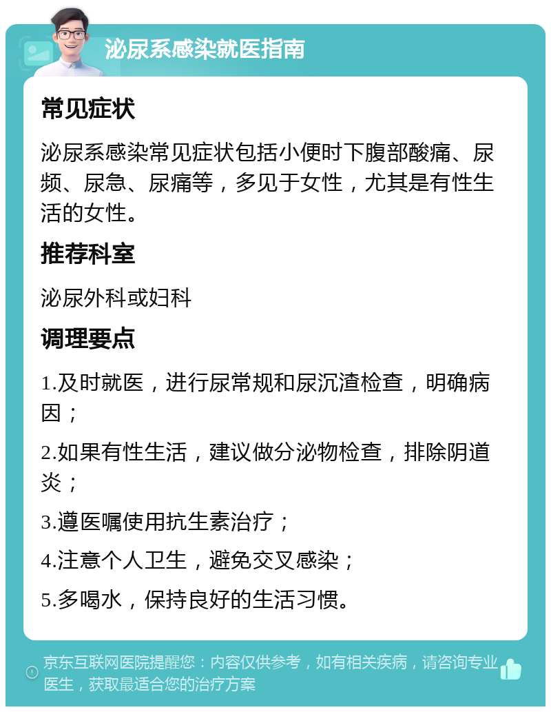 泌尿系感染就医指南 常见症状 泌尿系感染常见症状包括小便时下腹部酸痛、尿频、尿急、尿痛等，多见于女性，尤其是有性生活的女性。 推荐科室 泌尿外科或妇科 调理要点 1.及时就医，进行尿常规和尿沉渣检查，明确病因； 2.如果有性生活，建议做分泌物检查，排除阴道炎； 3.遵医嘱使用抗生素治疗； 4.注意个人卫生，避免交叉感染； 5.多喝水，保持良好的生活习惯。