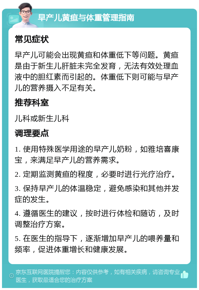 早产儿黄疸与体重管理指南 常见症状 早产儿可能会出现黄疸和体重低下等问题。黄疸是由于新生儿肝脏未完全发育，无法有效处理血液中的胆红素而引起的。体重低下则可能与早产儿的营养摄入不足有关。 推荐科室 儿科或新生儿科 调理要点 1. 使用特殊医学用途的早产儿奶粉，如雅培喜康宝，来满足早产儿的营养需求。 2. 定期监测黄疸的程度，必要时进行光疗治疗。 3. 保持早产儿的体温稳定，避免感染和其他并发症的发生。 4. 遵循医生的建议，按时进行体检和随访，及时调整治疗方案。 5. 在医生的指导下，逐渐增加早产儿的喂养量和频率，促进体重增长和健康发展。