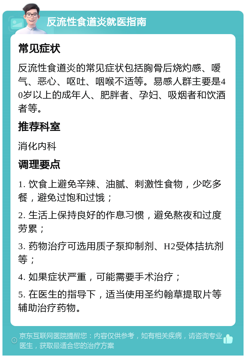 反流性食道炎就医指南 常见症状 反流性食道炎的常见症状包括胸骨后烧灼感、嗳气、恶心、呕吐、咽喉不适等。易感人群主要是40岁以上的成年人、肥胖者、孕妇、吸烟者和饮酒者等。 推荐科室 消化内科 调理要点 1. 饮食上避免辛辣、油腻、刺激性食物，少吃多餐，避免过饱和过饿； 2. 生活上保持良好的作息习惯，避免熬夜和过度劳累； 3. 药物治疗可选用质子泵抑制剂、H2受体拮抗剂等； 4. 如果症状严重，可能需要手术治疗； 5. 在医生的指导下，适当使用圣约翰草提取片等辅助治疗药物。