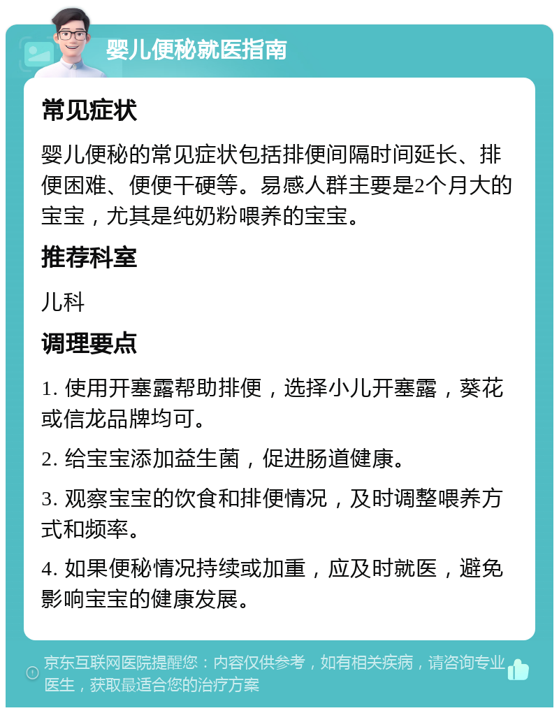 婴儿便秘就医指南 常见症状 婴儿便秘的常见症状包括排便间隔时间延长、排便困难、便便干硬等。易感人群主要是2个月大的宝宝，尤其是纯奶粉喂养的宝宝。 推荐科室 儿科 调理要点 1. 使用开塞露帮助排便，选择小儿开塞露，葵花或信龙品牌均可。 2. 给宝宝添加益生菌，促进肠道健康。 3. 观察宝宝的饮食和排便情况，及时调整喂养方式和频率。 4. 如果便秘情况持续或加重，应及时就医，避免影响宝宝的健康发展。