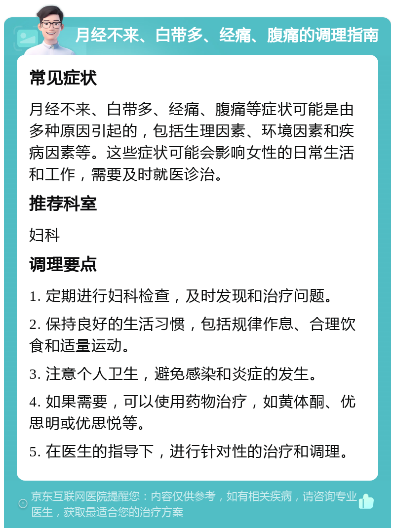 月经不来、白带多、经痛、腹痛的调理指南 常见症状 月经不来、白带多、经痛、腹痛等症状可能是由多种原因引起的，包括生理因素、环境因素和疾病因素等。这些症状可能会影响女性的日常生活和工作，需要及时就医诊治。 推荐科室 妇科 调理要点 1. 定期进行妇科检查，及时发现和治疗问题。 2. 保持良好的生活习惯，包括规律作息、合理饮食和适量运动。 3. 注意个人卫生，避免感染和炎症的发生。 4. 如果需要，可以使用药物治疗，如黄体酮、优思明或优思悦等。 5. 在医生的指导下，进行针对性的治疗和调理。