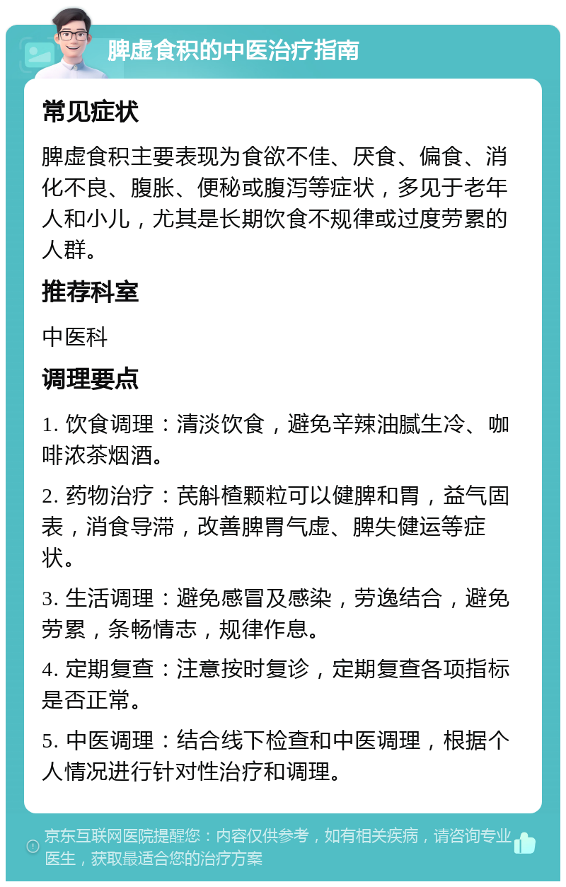 脾虚食积的中医治疗指南 常见症状 脾虚食积主要表现为食欲不佳、厌食、偏食、消化不良、腹胀、便秘或腹泻等症状，多见于老年人和小儿，尤其是长期饮食不规律或过度劳累的人群。 推荐科室 中医科 调理要点 1. 饮食调理：清淡饮食，避免辛辣油腻生冷、咖啡浓茶烟酒。 2. 药物治疗：芪斛楂颗粒可以健脾和胃，益气固表，消食导滞，改善脾胃气虚、脾失健运等症状。 3. 生活调理：避免感冒及感染，劳逸结合，避免劳累，条畅情志，规律作息。 4. 定期复查：注意按时复诊，定期复查各项指标是否正常。 5. 中医调理：结合线下检查和中医调理，根据个人情况进行针对性治疗和调理。