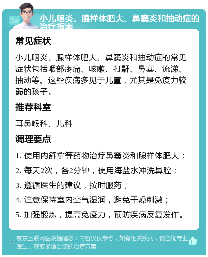 小儿咽炎、腺样体肥大、鼻窦炎和抽动症的治疗指南 常见症状 小儿咽炎、腺样体肥大、鼻窦炎和抽动症的常见症状包括咽部疼痛、咳嗽、打鼾、鼻塞、流涕、抽动等。这些疾病多见于儿童，尤其是免疫力较弱的孩子。 推荐科室 耳鼻喉科、儿科 调理要点 1. 使用内舒拿等药物治疗鼻窦炎和腺样体肥大； 2. 每天2次，各2分钟，使用海盐水冲洗鼻腔； 3. 遵循医生的建议，按时服药； 4. 注意保持室内空气湿润，避免干燥刺激； 5. 加强锻炼，提高免疫力，预防疾病反复发作。