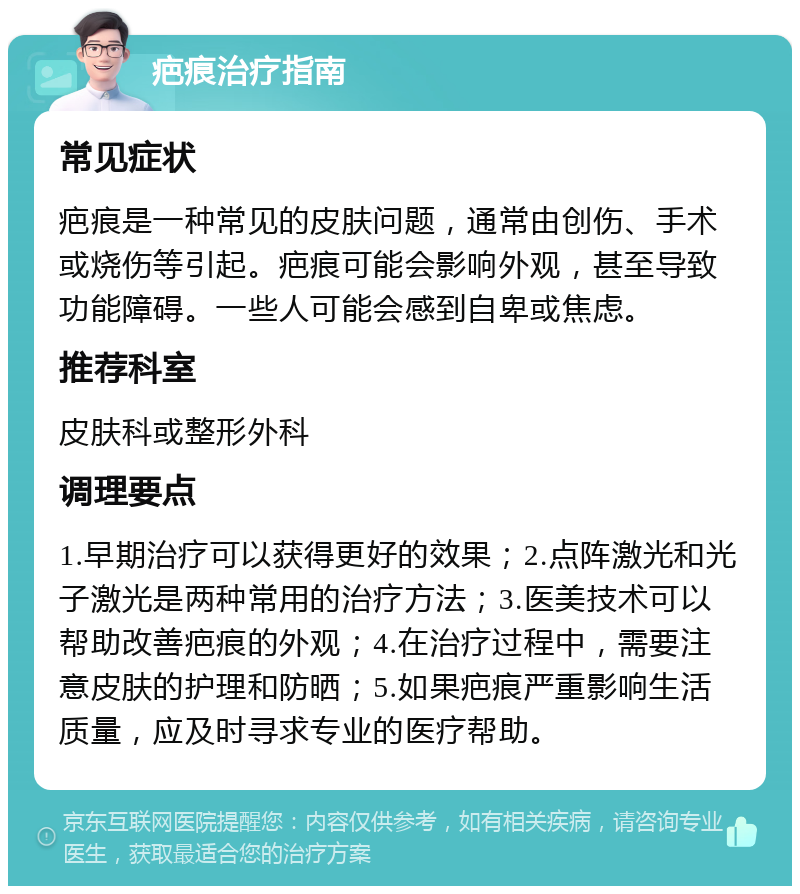 疤痕治疗指南 常见症状 疤痕是一种常见的皮肤问题，通常由创伤、手术或烧伤等引起。疤痕可能会影响外观，甚至导致功能障碍。一些人可能会感到自卑或焦虑。 推荐科室 皮肤科或整形外科 调理要点 1.早期治疗可以获得更好的效果；2.点阵激光和光子激光是两种常用的治疗方法；3.医美技术可以帮助改善疤痕的外观；4.在治疗过程中，需要注意皮肤的护理和防晒；5.如果疤痕严重影响生活质量，应及时寻求专业的医疗帮助。