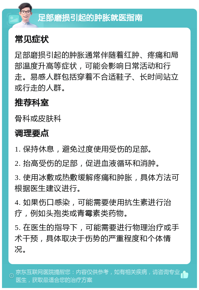 足部磨损引起的肿胀就医指南 常见症状 足部磨损引起的肿胀通常伴随着红肿、疼痛和局部温度升高等症状，可能会影响日常活动和行走。易感人群包括穿着不合适鞋子、长时间站立或行走的人群。 推荐科室 骨科或皮肤科 调理要点 1. 保持休息，避免过度使用受伤的足部。 2. 抬高受伤的足部，促进血液循环和消肿。 3. 使用冰敷或热敷缓解疼痛和肿胀，具体方法可根据医生建议进行。 4. 如果伤口感染，可能需要使用抗生素进行治疗，例如头孢类或青霉素类药物。 5. 在医生的指导下，可能需要进行物理治疗或手术干预，具体取决于伤势的严重程度和个体情况。