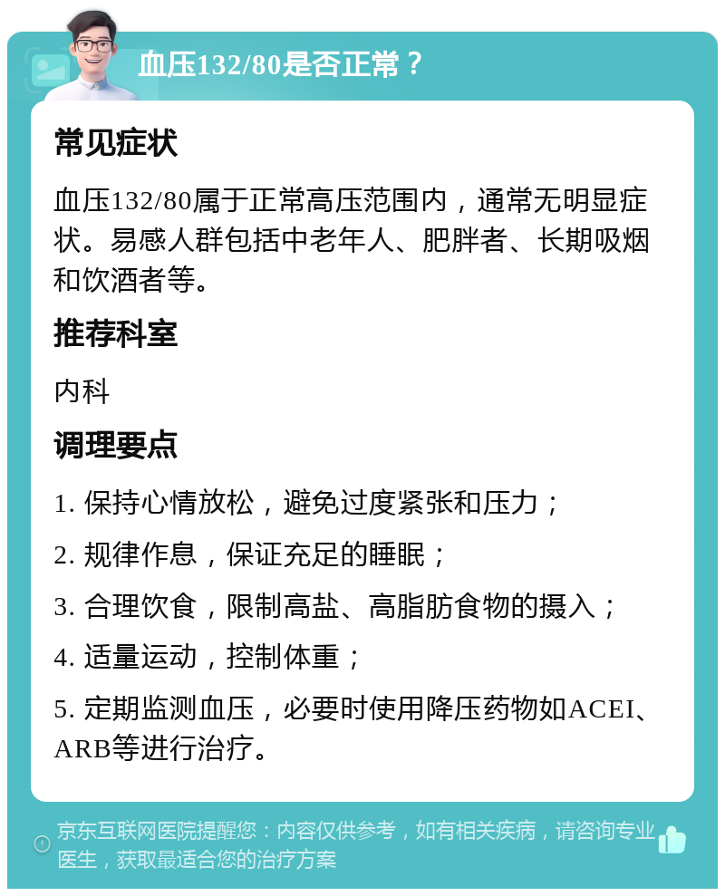 血压132/80是否正常？ 常见症状 血压132/80属于正常高压范围内，通常无明显症状。易感人群包括中老年人、肥胖者、长期吸烟和饮酒者等。 推荐科室 内科 调理要点 1. 保持心情放松，避免过度紧张和压力； 2. 规律作息，保证充足的睡眠； 3. 合理饮食，限制高盐、高脂肪食物的摄入； 4. 适量运动，控制体重； 5. 定期监测血压，必要时使用降压药物如ACEI、ARB等进行治疗。