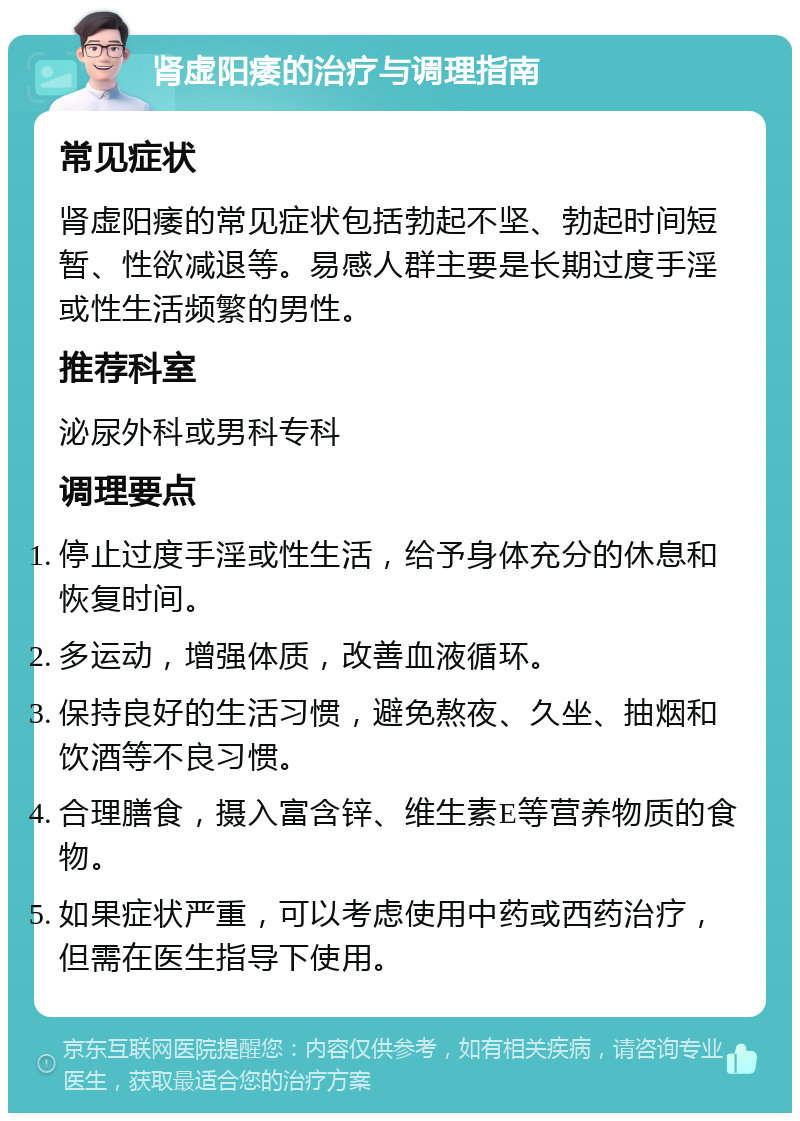 肾虚阳痿的治疗与调理指南 常见症状 肾虚阳痿的常见症状包括勃起不坚、勃起时间短暂、性欲减退等。易感人群主要是长期过度手淫或性生活频繁的男性。 推荐科室 泌尿外科或男科专科 调理要点 停止过度手淫或性生活，给予身体充分的休息和恢复时间。 多运动，增强体质，改善血液循环。 保持良好的生活习惯，避免熬夜、久坐、抽烟和饮酒等不良习惯。 合理膳食，摄入富含锌、维生素E等营养物质的食物。 如果症状严重，可以考虑使用中药或西药治疗，但需在医生指导下使用。