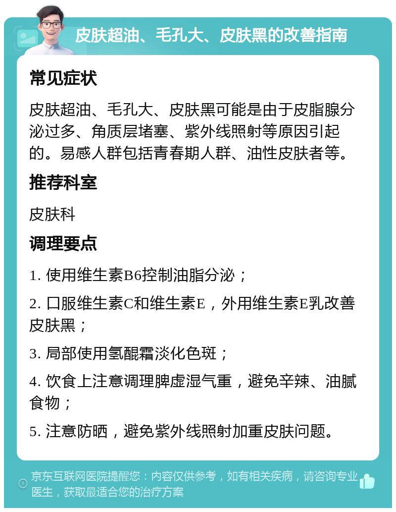 皮肤超油、毛孔大、皮肤黑的改善指南 常见症状 皮肤超油、毛孔大、皮肤黑可能是由于皮脂腺分泌过多、角质层堵塞、紫外线照射等原因引起的。易感人群包括青春期人群、油性皮肤者等。 推荐科室 皮肤科 调理要点 1. 使用维生素B6控制油脂分泌； 2. 口服维生素C和维生素E，外用维生素E乳改善皮肤黑； 3. 局部使用氢醌霜淡化色斑； 4. 饮食上注意调理脾虚湿气重，避免辛辣、油腻食物； 5. 注意防晒，避免紫外线照射加重皮肤问题。