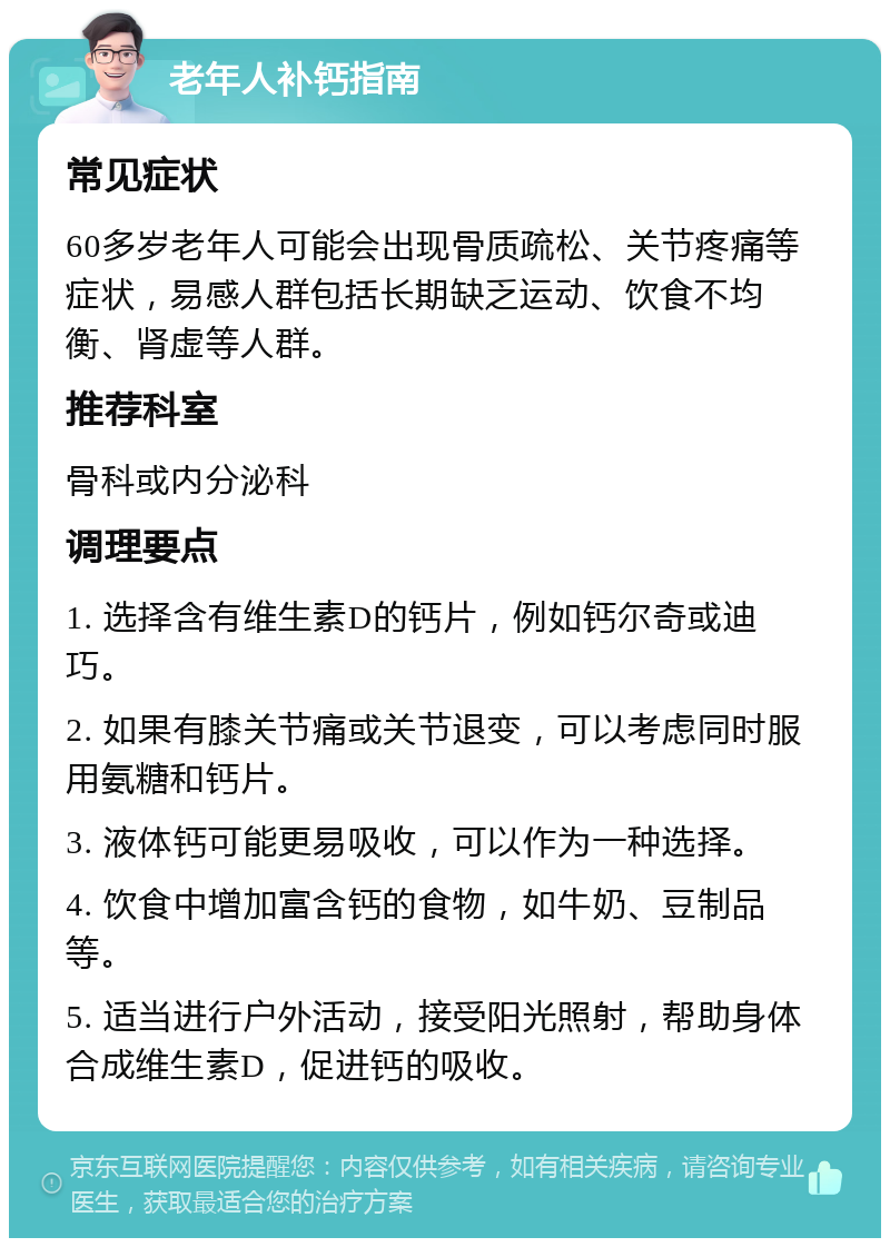 老年人补钙指南 常见症状 60多岁老年人可能会出现骨质疏松、关节疼痛等症状，易感人群包括长期缺乏运动、饮食不均衡、肾虚等人群。 推荐科室 骨科或内分泌科 调理要点 1. 选择含有维生素D的钙片，例如钙尔奇或迪巧。 2. 如果有膝关节痛或关节退变，可以考虑同时服用氨糖和钙片。 3. 液体钙可能更易吸收，可以作为一种选择。 4. 饮食中增加富含钙的食物，如牛奶、豆制品等。 5. 适当进行户外活动，接受阳光照射，帮助身体合成维生素D，促进钙的吸收。