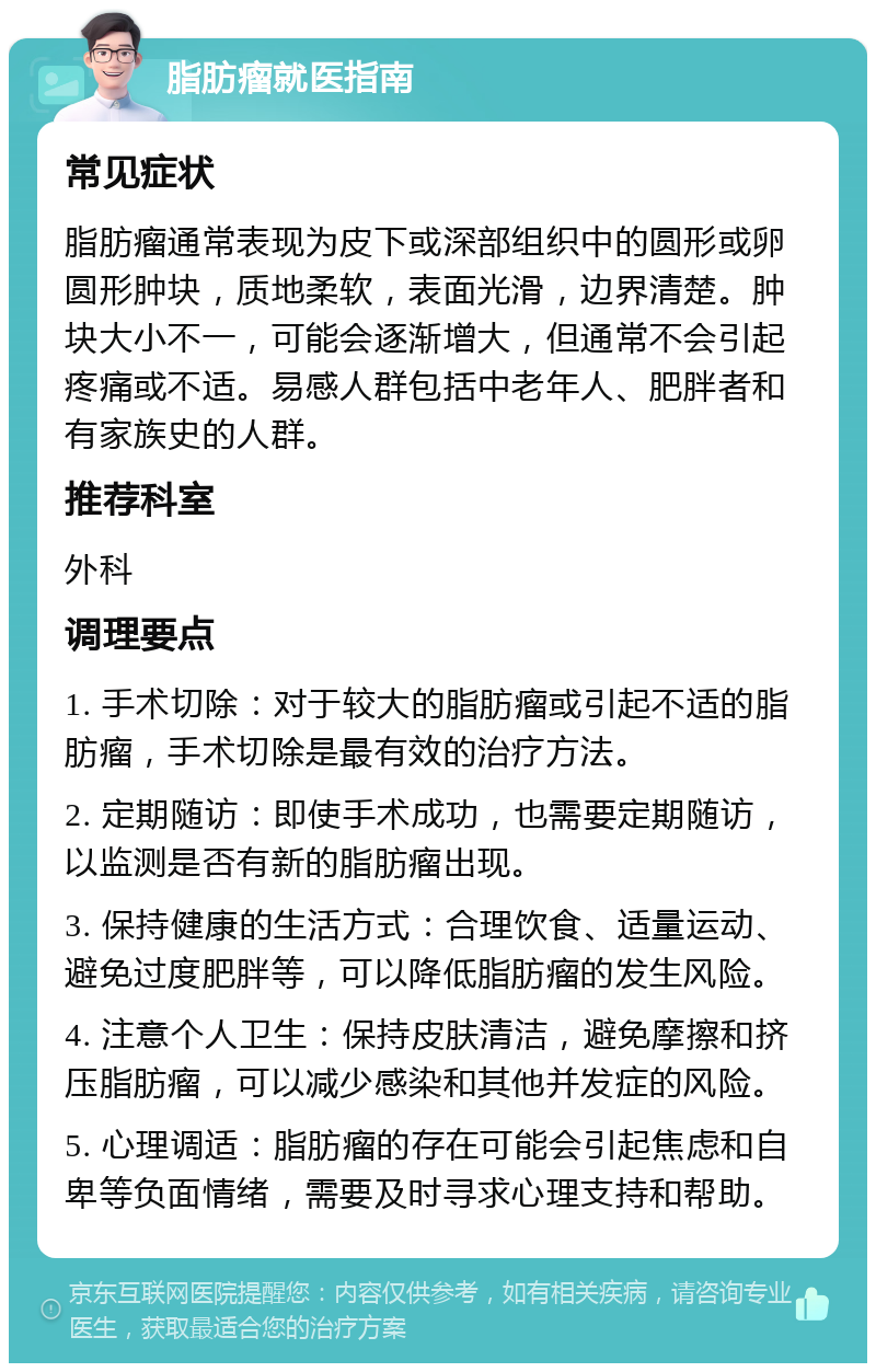 脂肪瘤就医指南 常见症状 脂肪瘤通常表现为皮下或深部组织中的圆形或卵圆形肿块，质地柔软，表面光滑，边界清楚。肿块大小不一，可能会逐渐增大，但通常不会引起疼痛或不适。易感人群包括中老年人、肥胖者和有家族史的人群。 推荐科室 外科 调理要点 1. 手术切除：对于较大的脂肪瘤或引起不适的脂肪瘤，手术切除是最有效的治疗方法。 2. 定期随访：即使手术成功，也需要定期随访，以监测是否有新的脂肪瘤出现。 3. 保持健康的生活方式：合理饮食、适量运动、避免过度肥胖等，可以降低脂肪瘤的发生风险。 4. 注意个人卫生：保持皮肤清洁，避免摩擦和挤压脂肪瘤，可以减少感染和其他并发症的风险。 5. 心理调适：脂肪瘤的存在可能会引起焦虑和自卑等负面情绪，需要及时寻求心理支持和帮助。