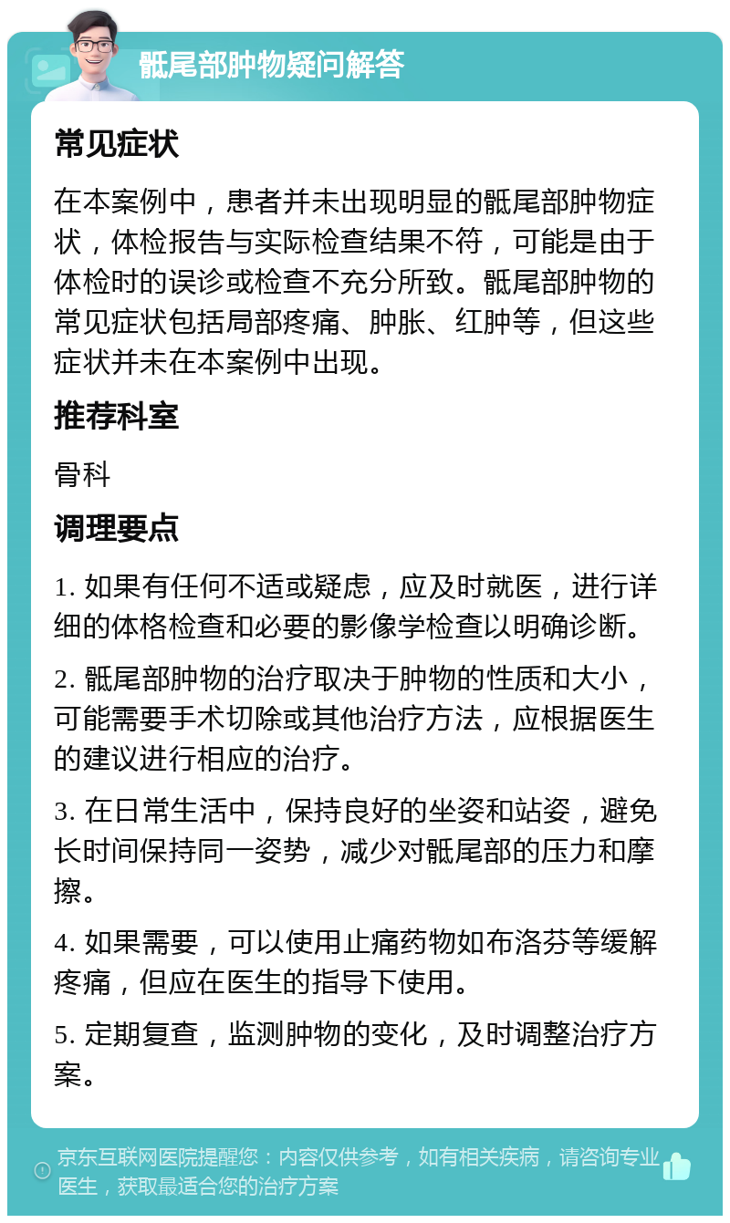 骶尾部肿物疑问解答 常见症状 在本案例中，患者并未出现明显的骶尾部肿物症状，体检报告与实际检查结果不符，可能是由于体检时的误诊或检查不充分所致。骶尾部肿物的常见症状包括局部疼痛、肿胀、红肿等，但这些症状并未在本案例中出现。 推荐科室 骨科 调理要点 1. 如果有任何不适或疑虑，应及时就医，进行详细的体格检查和必要的影像学检查以明确诊断。 2. 骶尾部肿物的治疗取决于肿物的性质和大小，可能需要手术切除或其他治疗方法，应根据医生的建议进行相应的治疗。 3. 在日常生活中，保持良好的坐姿和站姿，避免长时间保持同一姿势，减少对骶尾部的压力和摩擦。 4. 如果需要，可以使用止痛药物如布洛芬等缓解疼痛，但应在医生的指导下使用。 5. 定期复查，监测肿物的变化，及时调整治疗方案。