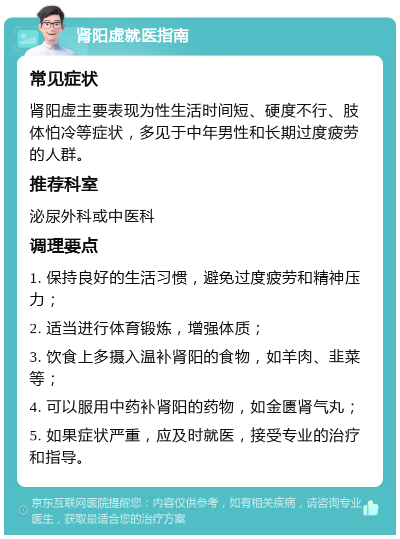 肾阳虚就医指南 常见症状 肾阳虚主要表现为性生活时间短、硬度不行、肢体怕冷等症状，多见于中年男性和长期过度疲劳的人群。 推荐科室 泌尿外科或中医科 调理要点 1. 保持良好的生活习惯，避免过度疲劳和精神压力； 2. 适当进行体育锻炼，增强体质； 3. 饮食上多摄入温补肾阳的食物，如羊肉、韭菜等； 4. 可以服用中药补肾阳的药物，如金匮肾气丸； 5. 如果症状严重，应及时就医，接受专业的治疗和指导。