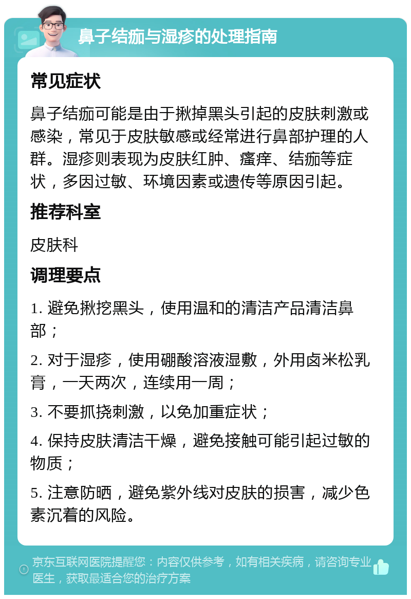 鼻子结痂与湿疹的处理指南 常见症状 鼻子结痂可能是由于揪掉黑头引起的皮肤刺激或感染，常见于皮肤敏感或经常进行鼻部护理的人群。湿疹则表现为皮肤红肿、瘙痒、结痂等症状，多因过敏、环境因素或遗传等原因引起。 推荐科室 皮肤科 调理要点 1. 避免揪挖黑头，使用温和的清洁产品清洁鼻部； 2. 对于湿疹，使用硼酸溶液湿敷，外用卤米松乳膏，一天两次，连续用一周； 3. 不要抓挠刺激，以免加重症状； 4. 保持皮肤清洁干燥，避免接触可能引起过敏的物质； 5. 注意防晒，避免紫外线对皮肤的损害，减少色素沉着的风险。