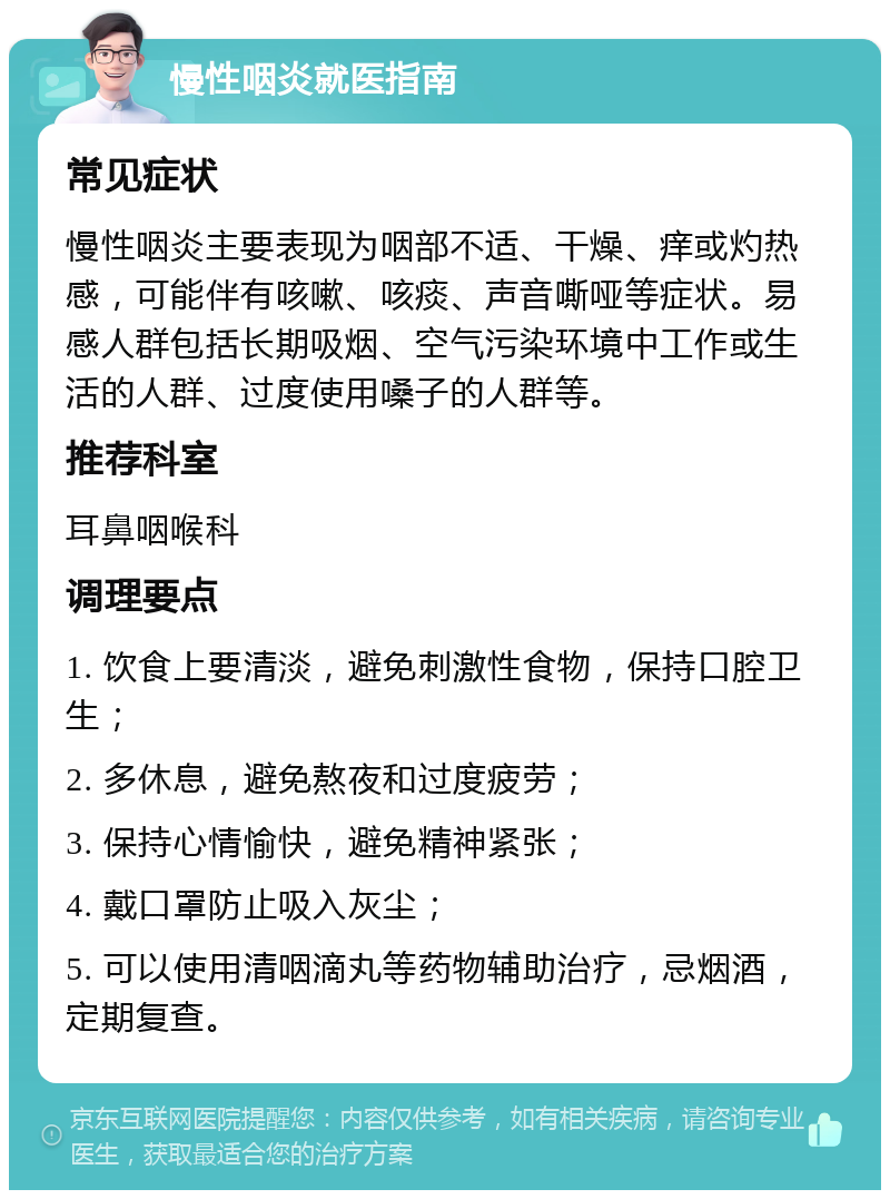 慢性咽炎就医指南 常见症状 慢性咽炎主要表现为咽部不适、干燥、痒或灼热感，可能伴有咳嗽、咳痰、声音嘶哑等症状。易感人群包括长期吸烟、空气污染环境中工作或生活的人群、过度使用嗓子的人群等。 推荐科室 耳鼻咽喉科 调理要点 1. 饮食上要清淡，避免刺激性食物，保持口腔卫生； 2. 多休息，避免熬夜和过度疲劳； 3. 保持心情愉快，避免精神紧张； 4. 戴口罩防止吸入灰尘； 5. 可以使用清咽滴丸等药物辅助治疗，忌烟酒，定期复查。