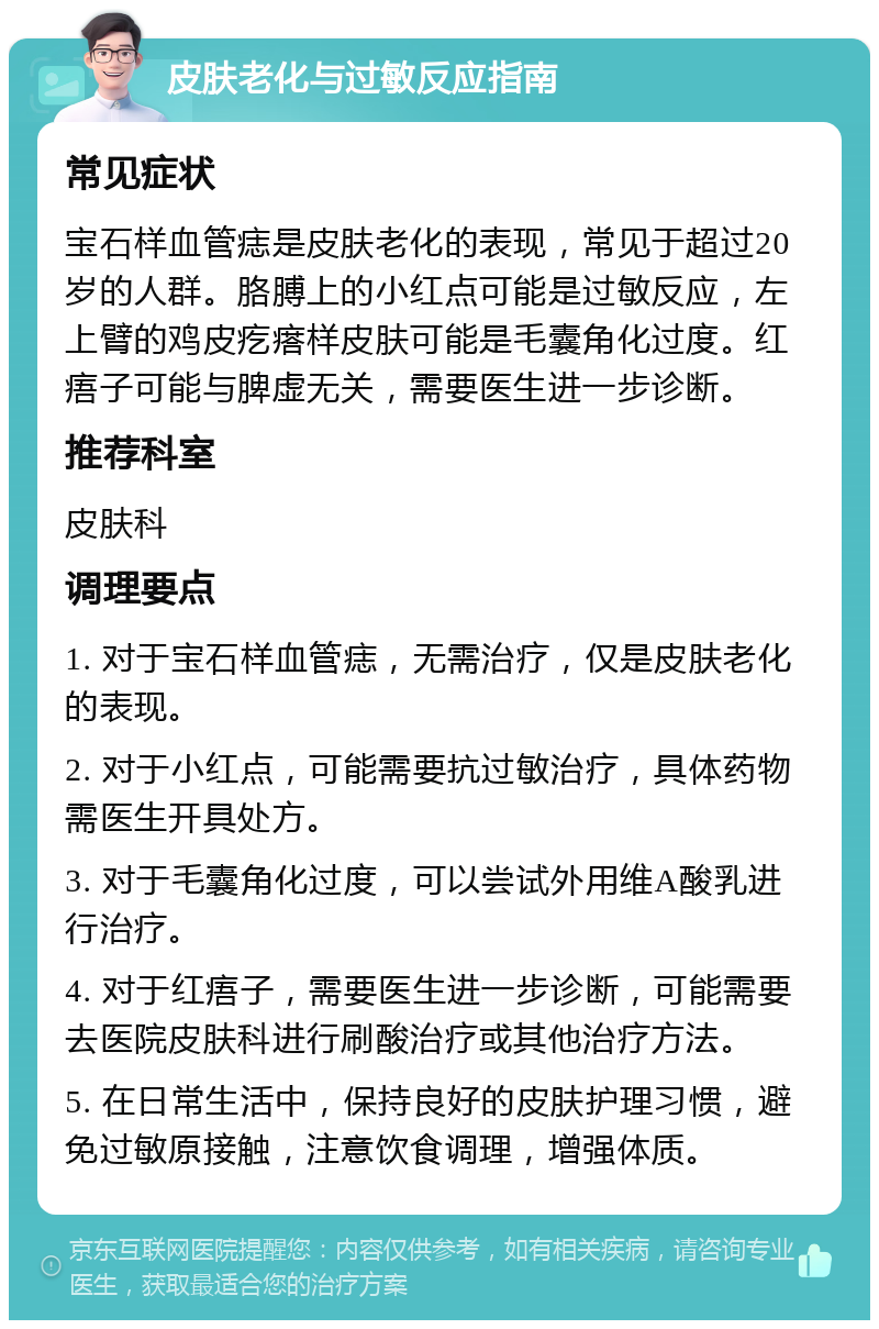 皮肤老化与过敏反应指南 常见症状 宝石样血管痣是皮肤老化的表现，常见于超过20岁的人群。胳膊上的小红点可能是过敏反应，左上臂的鸡皮疙瘩样皮肤可能是毛囊角化过度。红痦子可能与脾虚无关，需要医生进一步诊断。 推荐科室 皮肤科 调理要点 1. 对于宝石样血管痣，无需治疗，仅是皮肤老化的表现。 2. 对于小红点，可能需要抗过敏治疗，具体药物需医生开具处方。 3. 对于毛囊角化过度，可以尝试外用维A酸乳进行治疗。 4. 对于红痦子，需要医生进一步诊断，可能需要去医院皮肤科进行刷酸治疗或其他治疗方法。 5. 在日常生活中，保持良好的皮肤护理习惯，避免过敏原接触，注意饮食调理，增强体质。