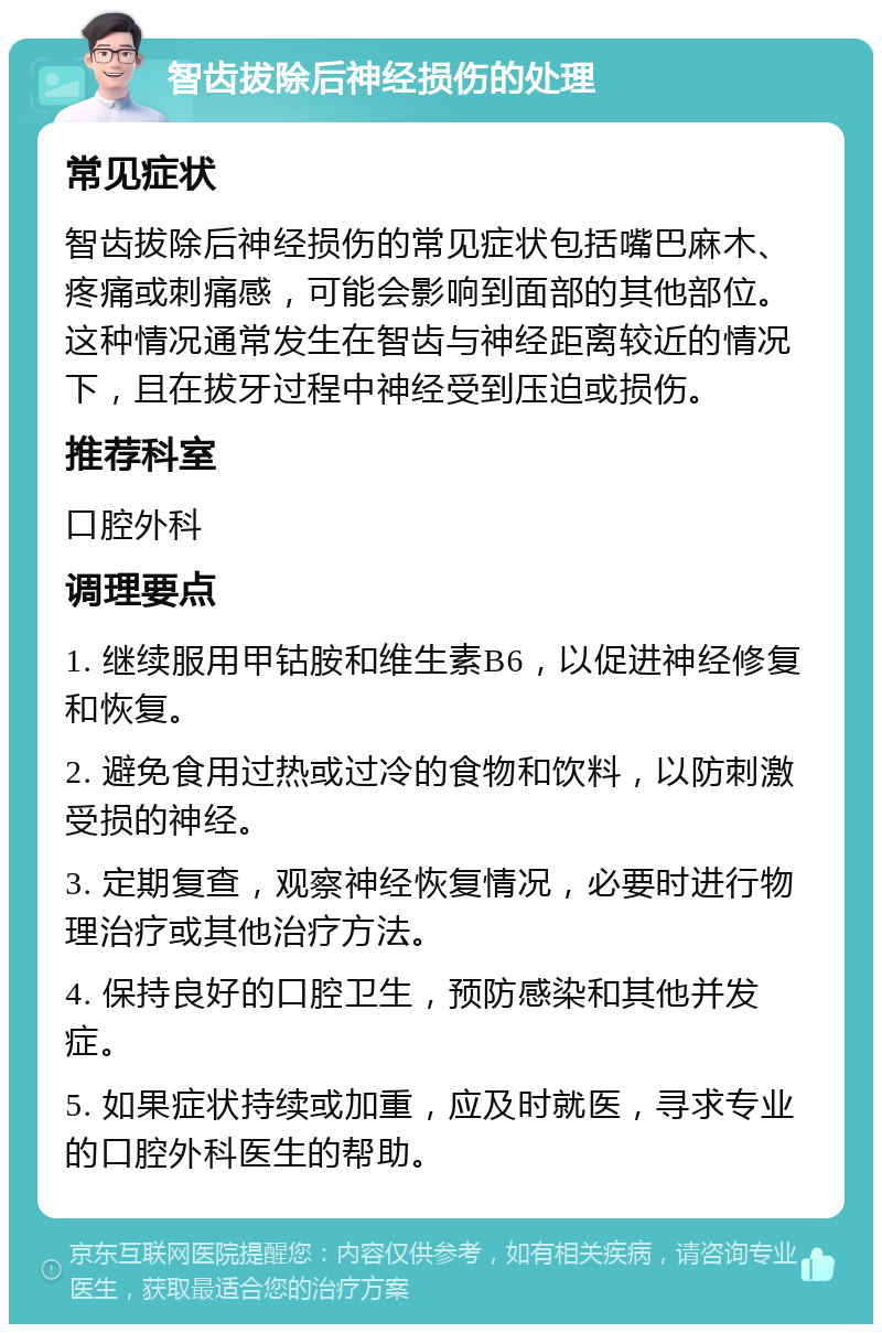 智齿拔除后神经损伤的处理 常见症状 智齿拔除后神经损伤的常见症状包括嘴巴麻木、疼痛或刺痛感，可能会影响到面部的其他部位。这种情况通常发生在智齿与神经距离较近的情况下，且在拔牙过程中神经受到压迫或损伤。 推荐科室 口腔外科 调理要点 1. 继续服用甲钴胺和维生素B6，以促进神经修复和恢复。 2. 避免食用过热或过冷的食物和饮料，以防刺激受损的神经。 3. 定期复查，观察神经恢复情况，必要时进行物理治疗或其他治疗方法。 4. 保持良好的口腔卫生，预防感染和其他并发症。 5. 如果症状持续或加重，应及时就医，寻求专业的口腔外科医生的帮助。