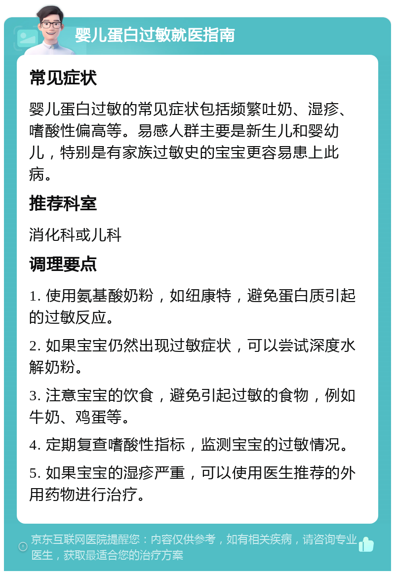 婴儿蛋白过敏就医指南 常见症状 婴儿蛋白过敏的常见症状包括频繁吐奶、湿疹、嗜酸性偏高等。易感人群主要是新生儿和婴幼儿，特别是有家族过敏史的宝宝更容易患上此病。 推荐科室 消化科或儿科 调理要点 1. 使用氨基酸奶粉，如纽康特，避免蛋白质引起的过敏反应。 2. 如果宝宝仍然出现过敏症状，可以尝试深度水解奶粉。 3. 注意宝宝的饮食，避免引起过敏的食物，例如牛奶、鸡蛋等。 4. 定期复查嗜酸性指标，监测宝宝的过敏情况。 5. 如果宝宝的湿疹严重，可以使用医生推荐的外用药物进行治疗。