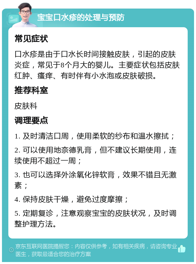 宝宝口水疹的处理与预防 常见症状 口水疹是由于口水长时间接触皮肤，引起的皮肤炎症，常见于8个月大的婴儿。主要症状包括皮肤红肿、瘙痒、有时伴有小水泡或皮肤破损。 推荐科室 皮肤科 调理要点 1. 及时清洁口周，使用柔软的纱布和温水擦拭； 2. 可以使用地奈德乳膏，但不建议长期使用，连续使用不超过一周； 3. 也可以选择外涂氧化锌软膏，效果不错且无激素； 4. 保持皮肤干燥，避免过度摩擦； 5. 定期复诊，注意观察宝宝的皮肤状况，及时调整护理方法。