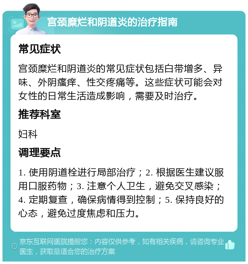 宫颈糜烂和阴道炎的治疗指南 常见症状 宫颈糜烂和阴道炎的常见症状包括白带增多、异味、外阴瘙痒、性交疼痛等。这些症状可能会对女性的日常生活造成影响，需要及时治疗。 推荐科室 妇科 调理要点 1. 使用阴道栓进行局部治疗；2. 根据医生建议服用口服药物；3. 注意个人卫生，避免交叉感染；4. 定期复查，确保病情得到控制；5. 保持良好的心态，避免过度焦虑和压力。