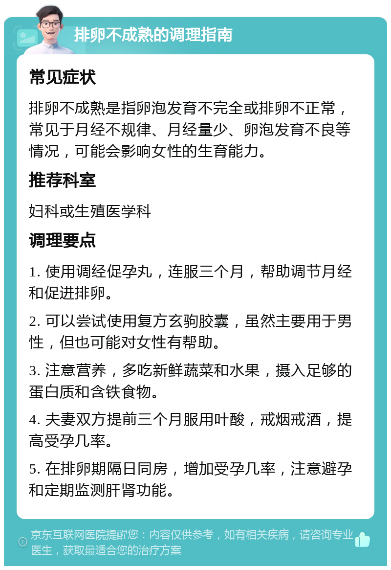 排卵不成熟的调理指南 常见症状 排卵不成熟是指卵泡发育不完全或排卵不正常，常见于月经不规律、月经量少、卵泡发育不良等情况，可能会影响女性的生育能力。 推荐科室 妇科或生殖医学科 调理要点 1. 使用调经促孕丸，连服三个月，帮助调节月经和促进排卵。 2. 可以尝试使用复方玄驹胶囊，虽然主要用于男性，但也可能对女性有帮助。 3. 注意营养，多吃新鲜蔬菜和水果，摄入足够的蛋白质和含铁食物。 4. 夫妻双方提前三个月服用叶酸，戒烟戒酒，提高受孕几率。 5. 在排卵期隔日同房，增加受孕几率，注意避孕和定期监测肝肾功能。