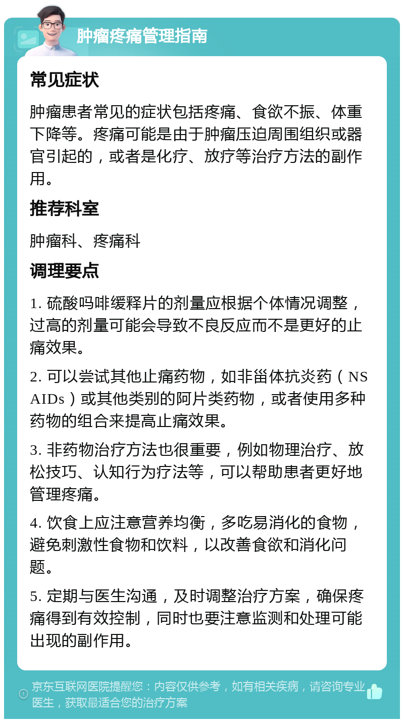 肿瘤疼痛管理指南 常见症状 肿瘤患者常见的症状包括疼痛、食欲不振、体重下降等。疼痛可能是由于肿瘤压迫周围组织或器官引起的，或者是化疗、放疗等治疗方法的副作用。 推荐科室 肿瘤科、疼痛科 调理要点 1. 硫酸吗啡缓释片的剂量应根据个体情况调整，过高的剂量可能会导致不良反应而不是更好的止痛效果。 2. 可以尝试其他止痛药物，如非甾体抗炎药（NSAIDs）或其他类别的阿片类药物，或者使用多种药物的组合来提高止痛效果。 3. 非药物治疗方法也很重要，例如物理治疗、放松技巧、认知行为疗法等，可以帮助患者更好地管理疼痛。 4. 饮食上应注意营养均衡，多吃易消化的食物，避免刺激性食物和饮料，以改善食欲和消化问题。 5. 定期与医生沟通，及时调整治疗方案，确保疼痛得到有效控制，同时也要注意监测和处理可能出现的副作用。