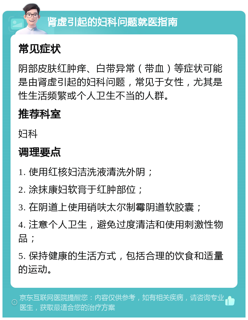 肾虚引起的妇科问题就医指南 常见症状 阴部皮肤红肿痒、白带异常（带血）等症状可能是由肾虚引起的妇科问题，常见于女性，尤其是性生活频繁或个人卫生不当的人群。 推荐科室 妇科 调理要点 1. 使用红核妇洁洗液清洗外阴； 2. 涂抹康妇软膏于红肿部位； 3. 在阴道上使用硝呋太尔制霉阴道软胶囊； 4. 注意个人卫生，避免过度清洁和使用刺激性物品； 5. 保持健康的生活方式，包括合理的饮食和适量的运动。