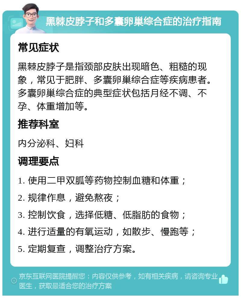 黑棘皮脖子和多囊卵巢综合症的治疗指南 常见症状 黑棘皮脖子是指颈部皮肤出现暗色、粗糙的现象，常见于肥胖、多囊卵巢综合症等疾病患者。多囊卵巢综合症的典型症状包括月经不调、不孕、体重增加等。 推荐科室 内分泌科、妇科 调理要点 1. 使用二甲双胍等药物控制血糖和体重； 2. 规律作息，避免熬夜； 3. 控制饮食，选择低糖、低脂肪的食物； 4. 进行适量的有氧运动，如散步、慢跑等； 5. 定期复查，调整治疗方案。