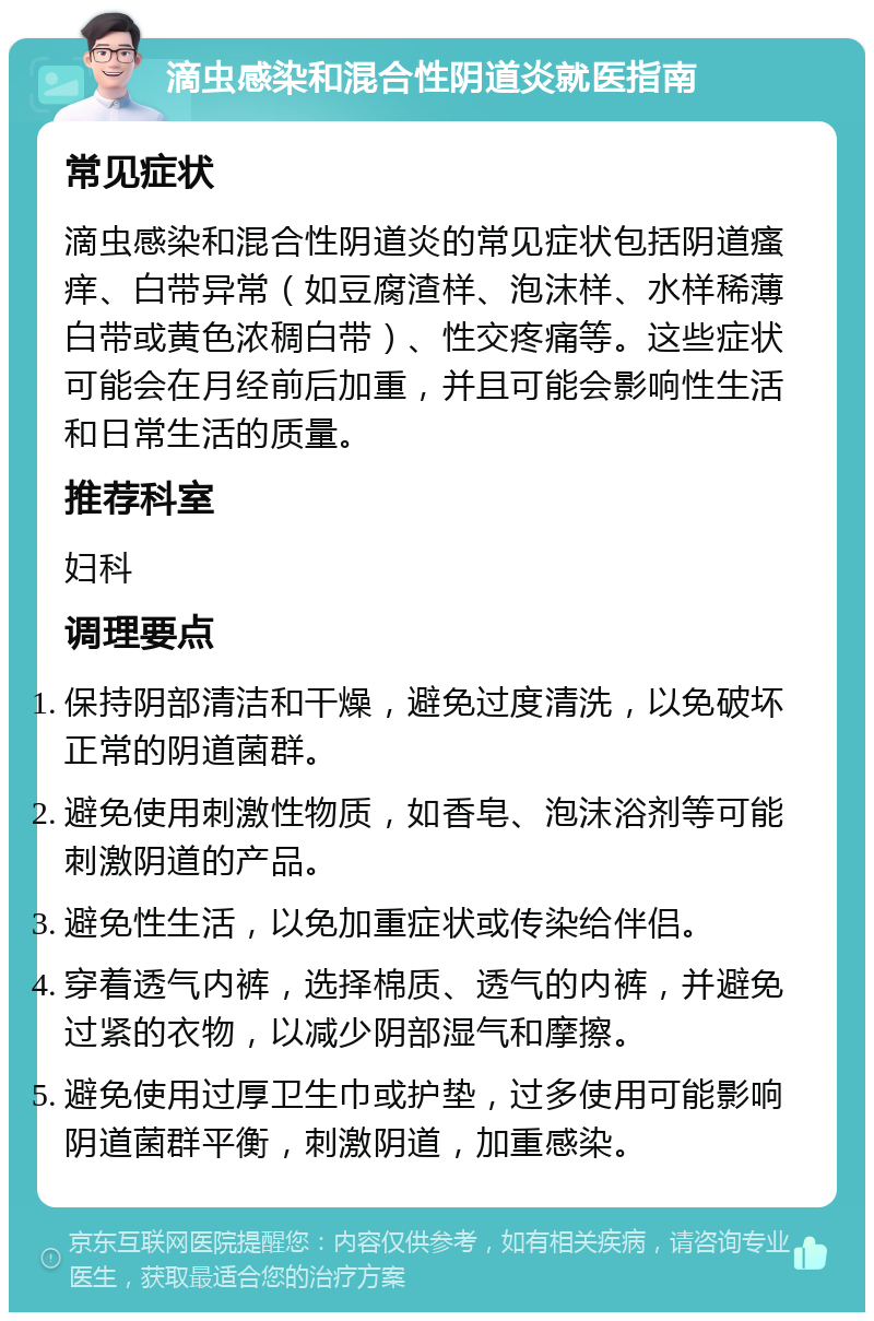 滴虫感染和混合性阴道炎就医指南 常见症状 滴虫感染和混合性阴道炎的常见症状包括阴道瘙痒、白带异常（如豆腐渣样、泡沫样、水样稀薄白带或黄色浓稠白带）、性交疼痛等。这些症状可能会在月经前后加重，并且可能会影响性生活和日常生活的质量。 推荐科室 妇科 调理要点 保持阴部清洁和干燥，避免过度清洗，以免破坏正常的阴道菌群。 避免使用刺激性物质，如香皂、泡沫浴剂等可能刺激阴道的产品。 避免性生活，以免加重症状或传染给伴侣。 穿着透气内裤，选择棉质、透气的内裤，并避免过紧的衣物，以减少阴部湿气和摩擦。 避免使用过厚卫生巾或护垫，过多使用可能影响阴道菌群平衡，刺激阴道，加重感染。