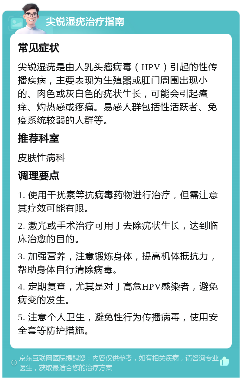 尖锐湿疣治疗指南 常见症状 尖锐湿疣是由人乳头瘤病毒（HPV）引起的性传播疾病，主要表现为生殖器或肛门周围出现小的、肉色或灰白色的疣状生长，可能会引起瘙痒、灼热感或疼痛。易感人群包括性活跃者、免疫系统较弱的人群等。 推荐科室 皮肤性病科 调理要点 1. 使用干扰素等抗病毒药物进行治疗，但需注意其疗效可能有限。 2. 激光或手术治疗可用于去除疣状生长，达到临床治愈的目的。 3. 加强营养，注意锻炼身体，提高机体抵抗力，帮助身体自行清除病毒。 4. 定期复查，尤其是对于高危HPV感染者，避免病变的发生。 5. 注意个人卫生，避免性行为传播病毒，使用安全套等防护措施。