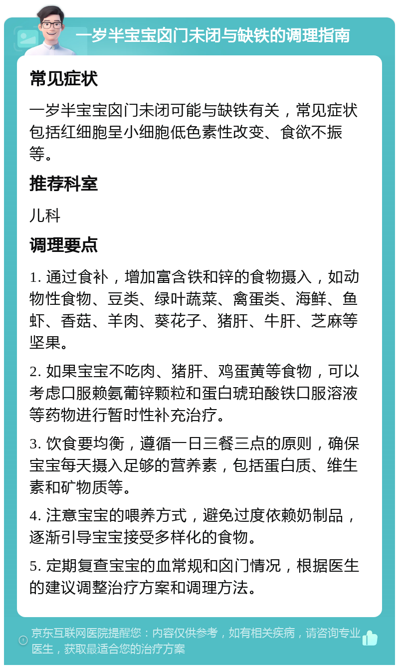 一岁半宝宝囟门未闭与缺铁的调理指南 常见症状 一岁半宝宝囟门未闭可能与缺铁有关，常见症状包括红细胞呈小细胞低色素性改变、食欲不振等。 推荐科室 儿科 调理要点 1. 通过食补，增加富含铁和锌的食物摄入，如动物性食物、豆类、绿叶蔬菜、禽蛋类、海鲜、鱼虾、香菇、羊肉、葵花子、猪肝、牛肝、芝麻等坚果。 2. 如果宝宝不吃肉、猪肝、鸡蛋黄等食物，可以考虑口服赖氨葡锌颗粒和蛋白琥珀酸铁口服溶液等药物进行暂时性补充治疗。 3. 饮食要均衡，遵循一日三餐三点的原则，确保宝宝每天摄入足够的营养素，包括蛋白质、维生素和矿物质等。 4. 注意宝宝的喂养方式，避免过度依赖奶制品，逐渐引导宝宝接受多样化的食物。 5. 定期复查宝宝的血常规和囟门情况，根据医生的建议调整治疗方案和调理方法。