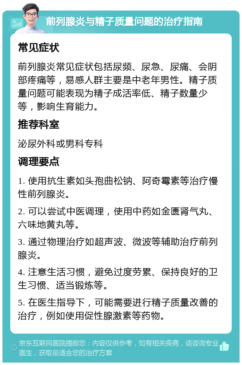 前列腺炎与精子质量问题的治疗指南 常见症状 前列腺炎常见症状包括尿频、尿急、尿痛、会阴部疼痛等，易感人群主要是中老年男性。精子质量问题可能表现为精子成活率低、精子数量少等，影响生育能力。 推荐科室 泌尿外科或男科专科 调理要点 1. 使用抗生素如头孢曲松钠、阿奇霉素等治疗慢性前列腺炎。 2. 可以尝试中医调理，使用中药如金匮肾气丸、六味地黄丸等。 3. 通过物理治疗如超声波、微波等辅助治疗前列腺炎。 4. 注意生活习惯，避免过度劳累、保持良好的卫生习惯、适当锻炼等。 5. 在医生指导下，可能需要进行精子质量改善的治疗，例如使用促性腺激素等药物。